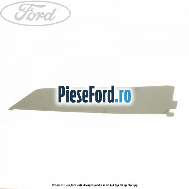 Ornament usa fata colt dreapta Ford B-Max 1.4 LPG 90 cp RTJC LPG