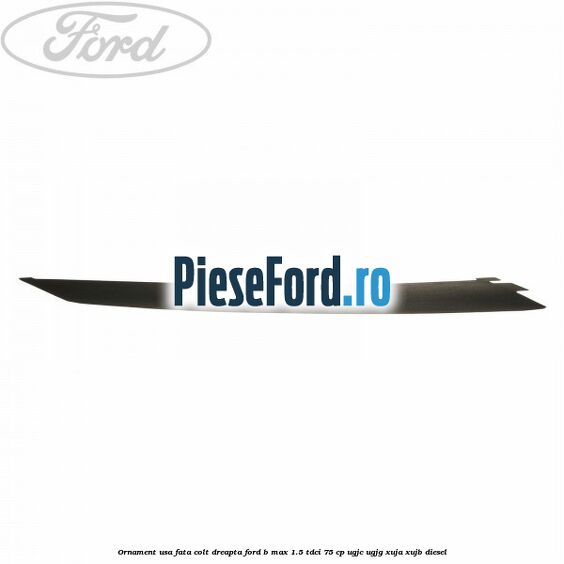 Ornament usa fata colt dreapta Ford B-Max 1.5 TDCi 75 cp UGJC, UGJG, XUJA, XUJB diesel