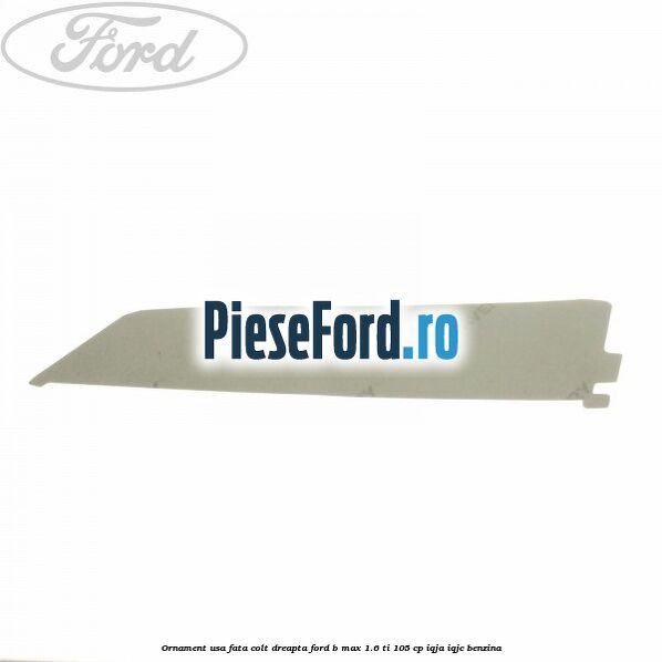 Ornament usa fata colt dreapta Ford B-Max 1.6 Ti 105 cp IQJA, IQJC benzina