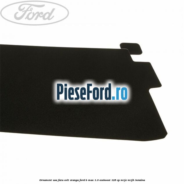Ornament usa fata colt stanga Ford B-Max 1.0 EcoBoost 125 cp M1JE, M1JH benzina