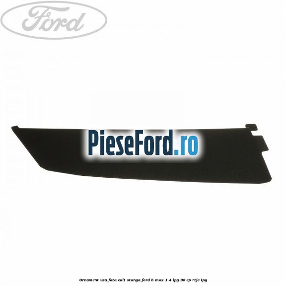 Ornament usa fata colt stanga Ford B-Max 1.4 LPG 90 cp RTJC LPG
