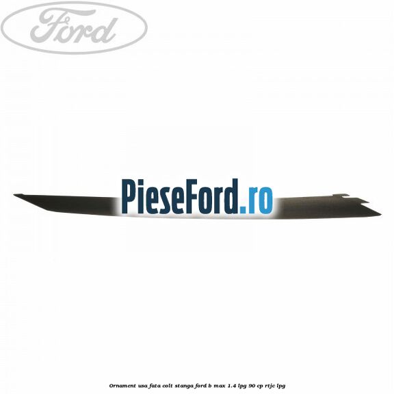Ornament usa fata colt stanga Ford B-Max 1.4 LPG 90 cp RTJC LPG