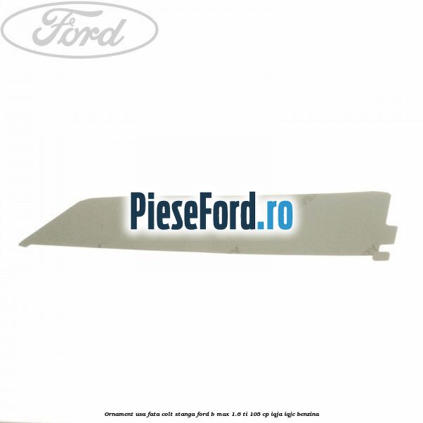 Ornament usa fata colt stanga Ford B-Max 1.6 Ti 105 cp IQJA, IQJC benzina