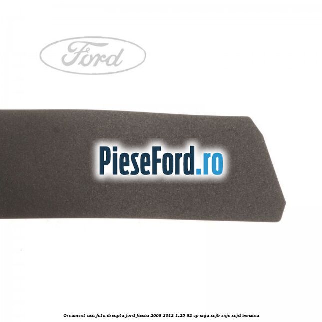 Ornament usa fata dreapta Ford Fiesta 2008-2012 1.25 82 cp Ornament usa fata dreapta Ford Fiesta 2008-2012 1.25 82 cp SNJA, SNJB, SNJC, SNJD benzina