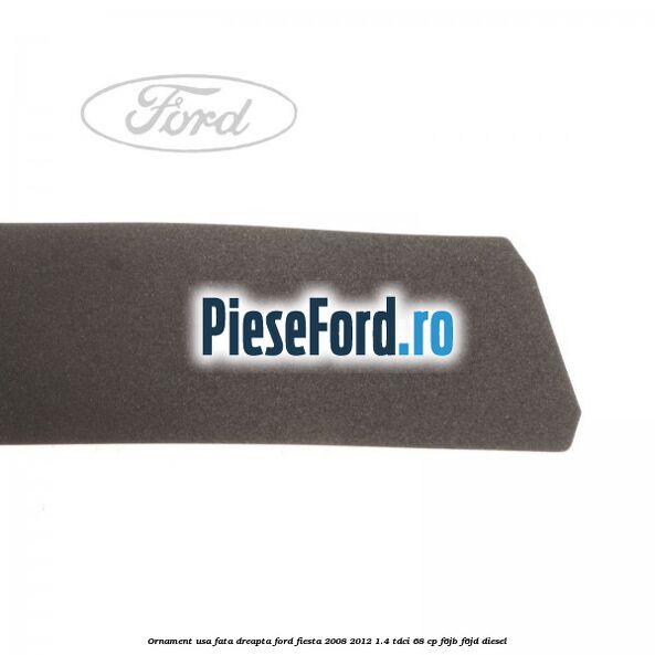 Ornament usa fata dreapta Ford Fiesta 2008-2012 1.4 TDCi 68 cp F6JB, F6JD diesel