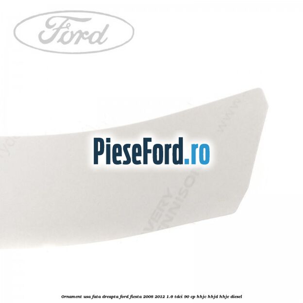 Ornament usa fata dreapta Ford Fiesta 2008-2012 1.6 TDCi 90 cp HHJC, HHJD, HHJE diesel