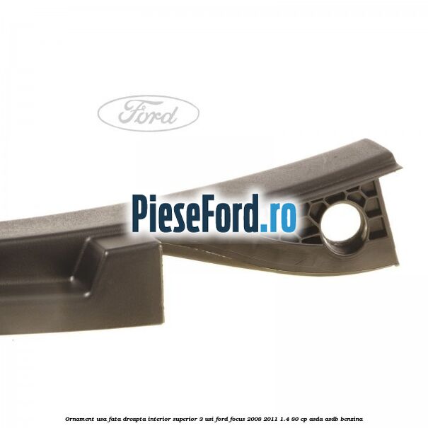 Ornament usa fata dreapta interior superior 3 usi Ford Focus 2008-2011 1.4 80 cp ASDA, ASDB benzina