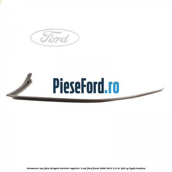 Ornament usa fata dreapta interior superior 3 usi Ford Focus 2008-2011 2.5 ST 225 cp HYDA benzina