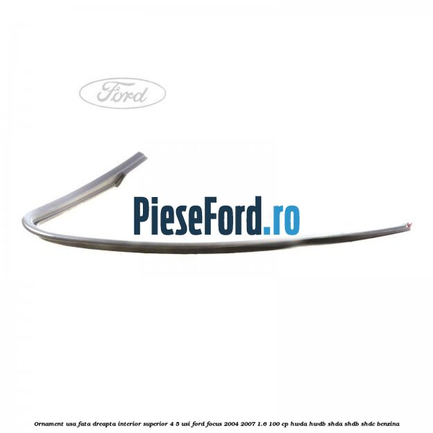Ornament usa fata dreapta interior superior 4/5 usi Ford Focus 2004-2007 1.6 100 cp HWDA, HWDB, SHDA, SHDB, SHDC benzina