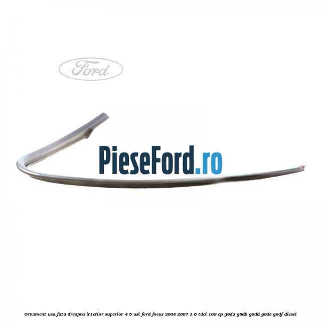Ornament usa fata dreapta interior superior 4/5 usi Ford Focus 2004-2007 1.6 TDCi 109 cp Ornament usa fata dreapta interior superior 4/5 usi Ford Focus 2004-2007 1.6 TDCi 109 cp G8DA, G8DB, G8DD, G8DE, G8DF diesel