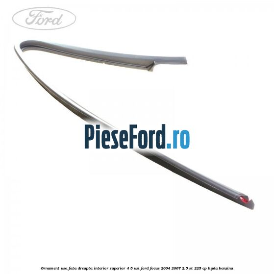 Ornament usa fata dreapta interior superior 4/5 usi Ford Focus 2004-2007 2.5 ST 225 cp Ornament usa fata dreapta interior superior 4/5 usi Ford Focus 2004-2007 2.5 ST 225 cp HYDA benzina