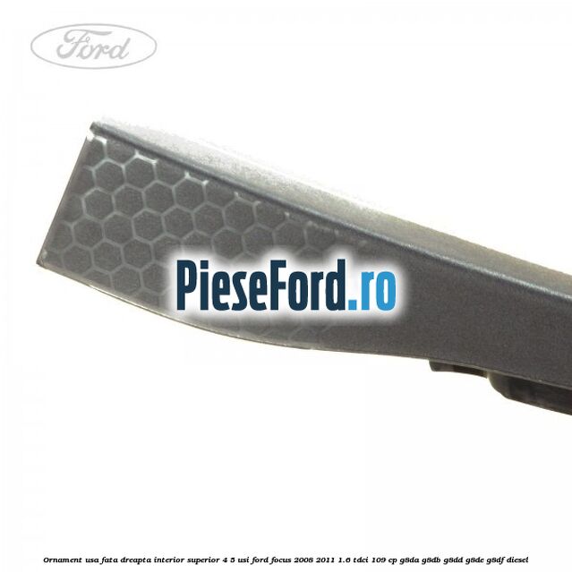 Ornament usa fata dreapta interior superior 4/5 usi Ford Focus 2008-2011 1.6 TDCi 109 cp G8DA, G8DB, G8DD, G8DE, G8DF diesel