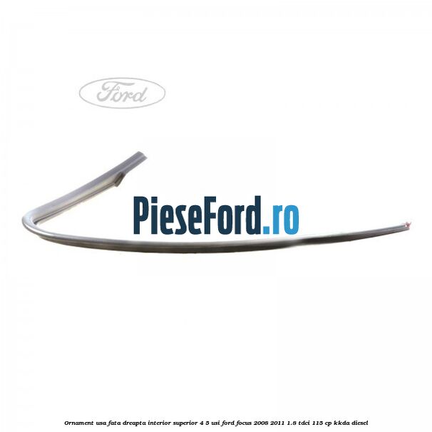 Ornament usa fata dreapta interior superior 4/5 usi Ford Focus 2008-2011 1.8 TDCi 115 cp KKDA diesel