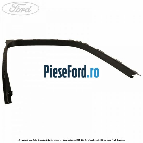 Ornament usa fata dreapta interior superior Ford Galaxy 2007-2014 1.6 EcoBoost 160 cp JTWA, JTWB benzina