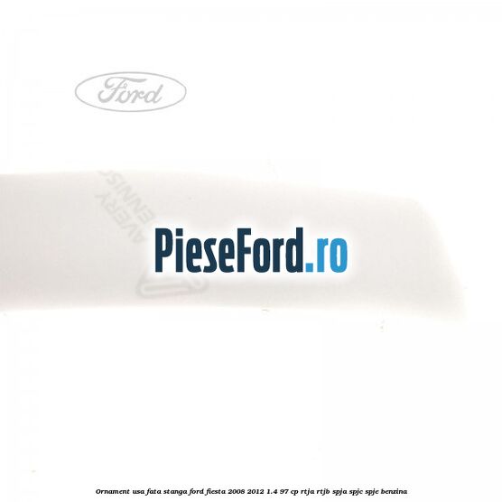 Ornament usa fata stanga Ford Fiesta 2008-2012 1.4 97 cp RTJA, RTJB, SPJA, SPJC, SPJE benzina