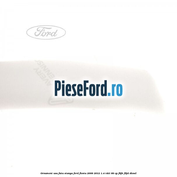 Ornament usa fata stanga Ford Fiesta 2008-2012 1.4 TDCi 68 cp F6JB, F6JD diesel
