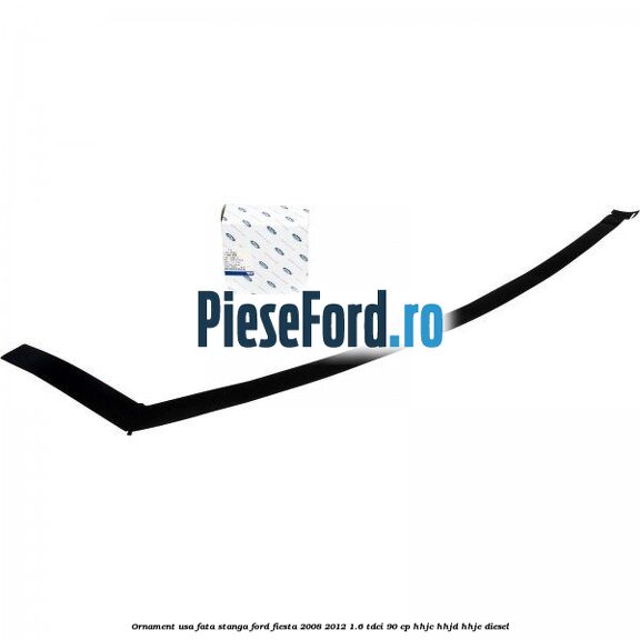 Ornament usa fata stanga Ford Fiesta 2008-2012 1.6 TDCi 90 cp HHJC, HHJD, HHJE diesel