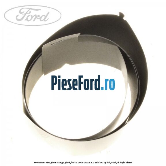 Ornament usa fata stanga Ford Fiesta 2008-2012 1.6 TDCi 90 cp HHJC, HHJD, HHJE diesel