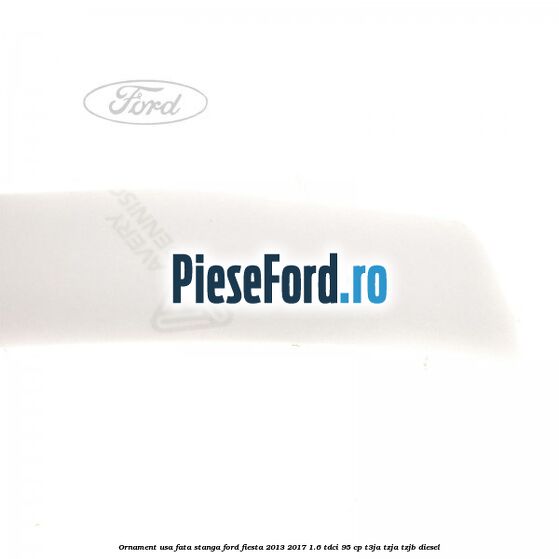 Ornament usa fata stanga Ford Fiesta 2013-2017 1.6 TDCi 95 cp T3JA, TZJA, TZJB diesel
