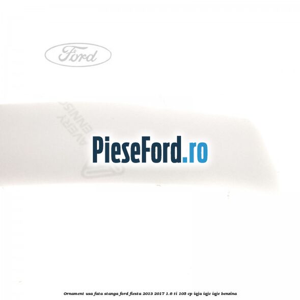 Ornament usa fata stanga Ford Fiesta 2013-2017 1.6 Ti 105 cp IQJA, IQJC, IQJE benzina