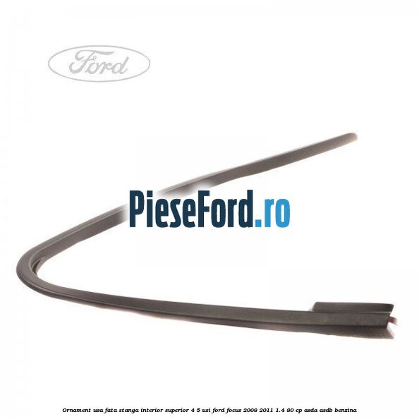 Ornament usa fata stanga interior superior 4/5 usi Ford Focus 2008-2011 1.4 80 cp ASDA, ASDB benzina