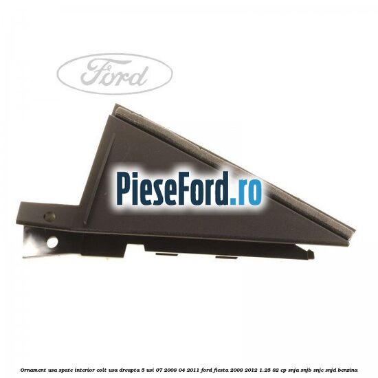 Ornament usa spate interior, colt usa dreapta 5 usi 07/2008-04/2011 Ford Fiesta 2008-2012 1.25 82 cp SNJA, SNJB, SNJC, SNJD benzina