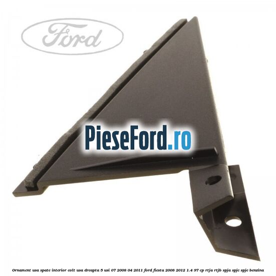 Ornament usa spate interior, colt usa dreapta 5 usi 07/2008-04/2011 Ford Fiesta 2008-2012 1.4 97 cp RTJA, RTJB, SPJA, SPJC, SPJE benzina