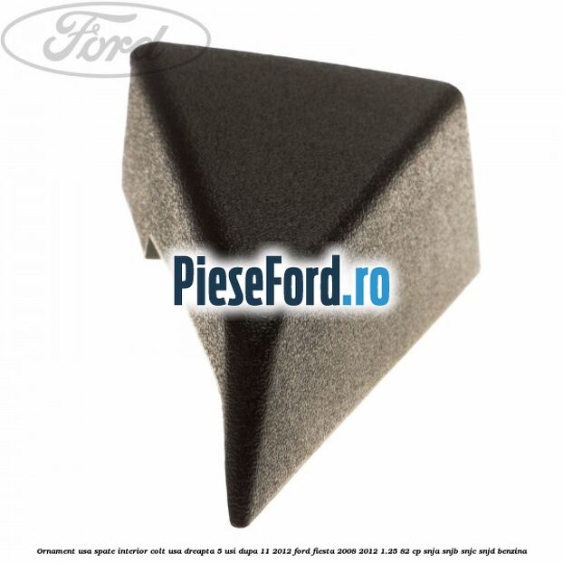 Ornament usa spate interior, colt usa dreapta 5 usi dupa 11/2012 Ford Fiesta 2008-2012 1.25 82 cp SNJA, SNJB, SNJC, SNJD benzina