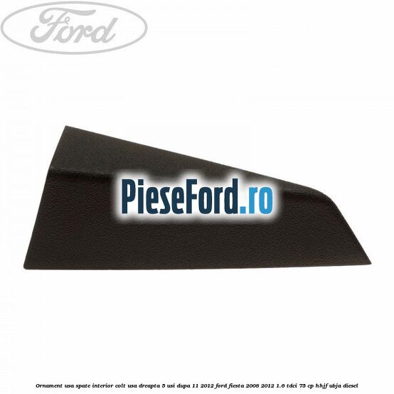 Ornament usa spate interior, colt usa dreapta 5 usi dupa 11/2012 Ford Fiesta 2008-2012 1.6 TDCi 75 cp HHJF, UBJA diesel