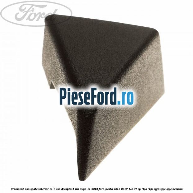 Ornament usa spate interior, colt usa dreapta 5 usi dupa 11/2012 Ford Fiesta 2013-2017 1.4 97 cp RTJA, RTJB, SPJA, SPJC, SPJE benzina