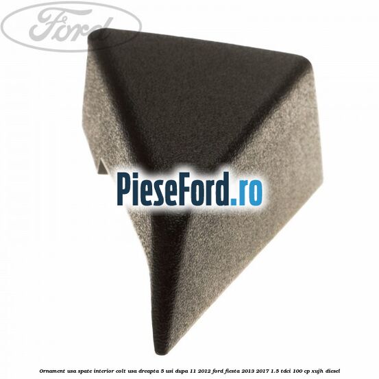 Ornament usa spate interior, colt usa dreapta 5 usi dupa 11/2012 Ford Fiesta 2013-2017 1.5 TDCi 100 cp XUJH diesel