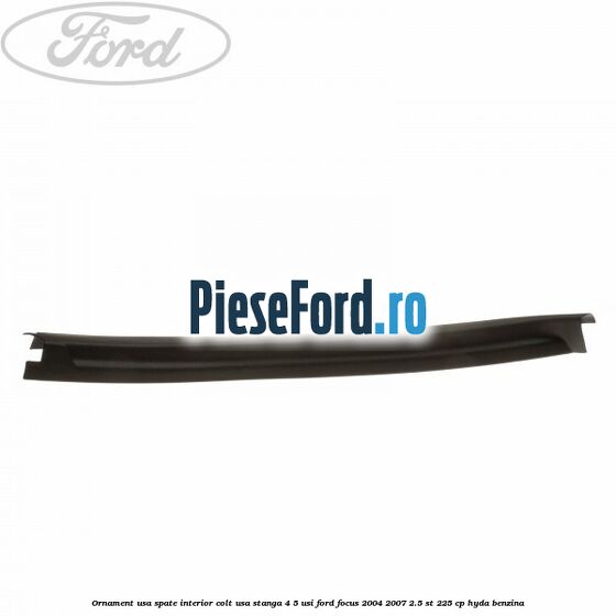 Ornament usa spate interior, colt usa stanga 4/5 usi Ford Focus 2004-2007 2.5 ST 225 cp Ornament usa spate interior, colt usa stanga 4/5 usi Ford Focus 2004-2007 2.5 ST 225 cp HYDA benzina
