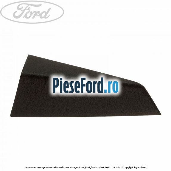 Ornament usa spate interior, colt usa stanga 5 usi Ford Fiesta 2008-2012 1.4 TDCi 70 cp Ornament usa spate interior, colt usa stanga 5 usi Ford Fiesta 2008-2012 1.4 TDCi 70 cp F6JD, KVJA diesel