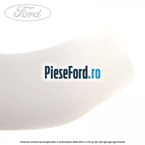 Ornament vertical usa dreapta fata 3 usi Ford Fiesta 2008-2012 1.4 97 cp Ornament vertical usa dreapta fata 3 usi Ford Fiesta 2008-2012 1.4 97 cp RTJA, RTJB, SPJA, SPJC, SPJE benzina