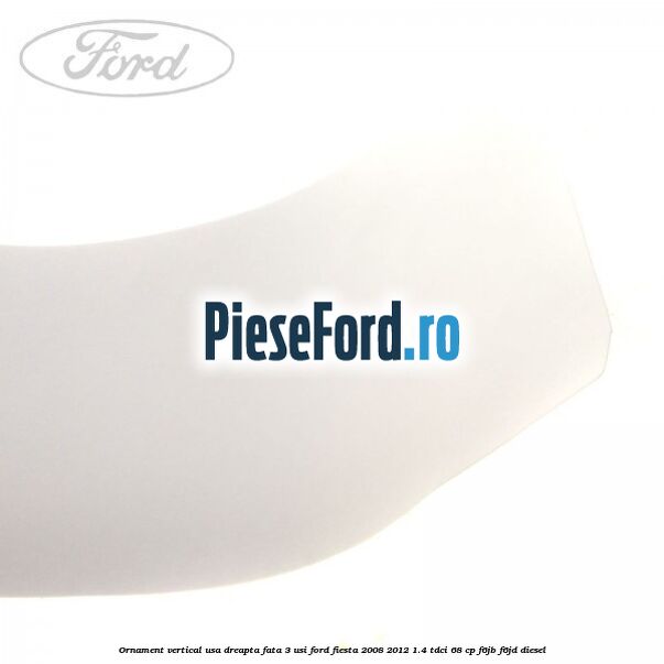 Ornament vertical usa dreapta fata 3 usi Ford Fiesta 2008-2012 1.4 TDCi 68 cp F6JB, F6JD diesel