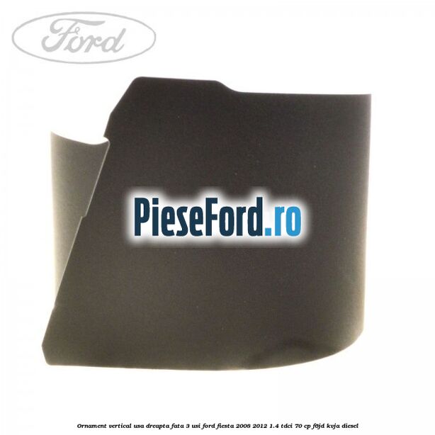 Ornament vertical usa dreapta fata 3 usi Ford Fiesta 2008-2012 1.4 TDCi 70 cp Ornament vertical usa dreapta fata 3 usi Ford Fiesta 2008-2012 1.4 TDCi 70 cp F6JD, KVJA diesel
