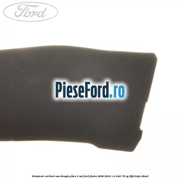 Ornament vertical usa dreapta fata 3 usi Ford Fiesta 2008-2012 1.4 TDCi 70 cp Ornament vertical usa dreapta fata 3 usi Ford Fiesta 2008-2012 1.4 TDCi 70 cp F6JD, KVJA diesel