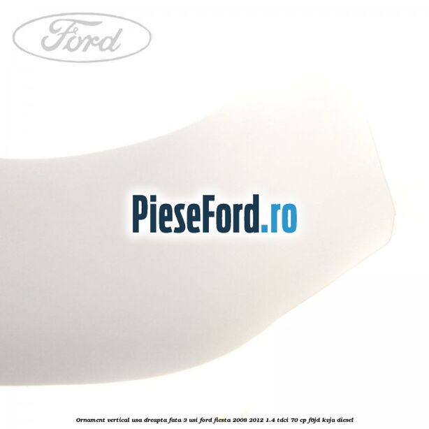 Ornament vertical usa dreapta fata 3 usi Ford Fiesta 2008-2012 1.4 TDCi 70 cp Ornament vertical usa dreapta fata 3 usi Ford Fiesta 2008-2012 1.4 TDCi 70 cp F6JD, KVJA diesel