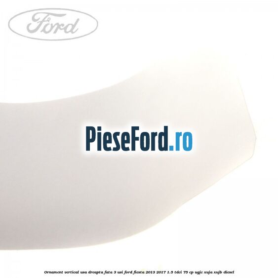 Ornament vertical usa dreapta fata 3 usi Ford Fiesta 2013-2017 1.5 TDCi 75 cp UGJC, XUJA, XUJB diesel