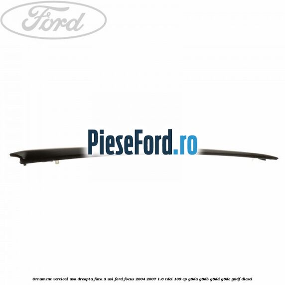 Ornament vertical usa dreapta fata 3 usi Ford Focus 2004-2007 1.6 TDCi 109 cp G8DA, G8DB, G8DD, G8DE, G8DF diesel