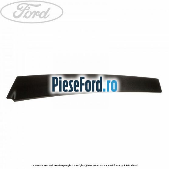 Ornament vertical usa dreapta fata 3 usi Ford Focus 2008-2011 1.8 TDCi 115 cp Ornament vertical usa dreapta fata 3 usi Ford Focus 2008-2011 1.8 TDCi 115 cp KKDA diesel