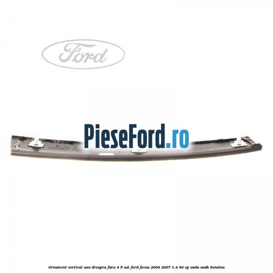 Ornament vertical usa dreapta fata 4/5 usi Ford Focus 2004-2007 1.4 80 cp ASDA, ASDB benzina
