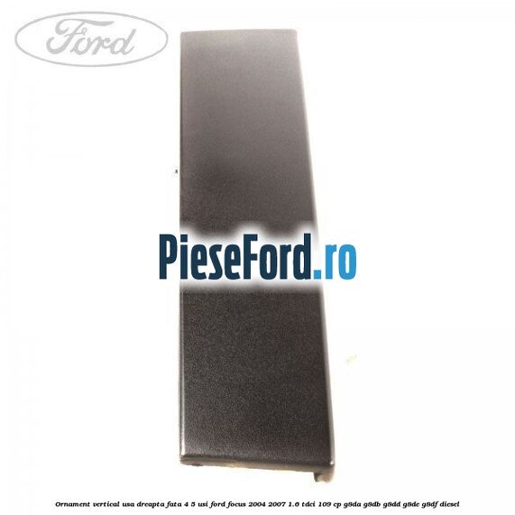 Ornament vertical usa dreapta fata 4/5 usi Ford Focus 2004-2007 1.6 TDCi 109 cp Ornament vertical usa dreapta fata 4/5 usi Ford Focus 2004-2007 1.6 TDCi 109 cp G8DA, G8DB, G8DD, G8DE, G8DF diesel