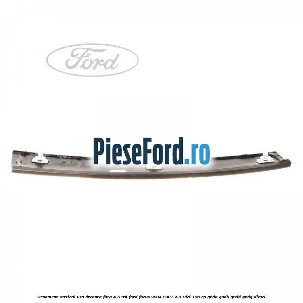 Ornament vertical usa dreapta fata 4/5 usi Ford Focus 2004-2007 2.0 TDCi 136 cp Ornament vertical usa dreapta fata 4/5 usi Ford Focus 2004-2007 2.0 TDCi 136 cp G6DA, G6DB, G6DD, G6DG diesel