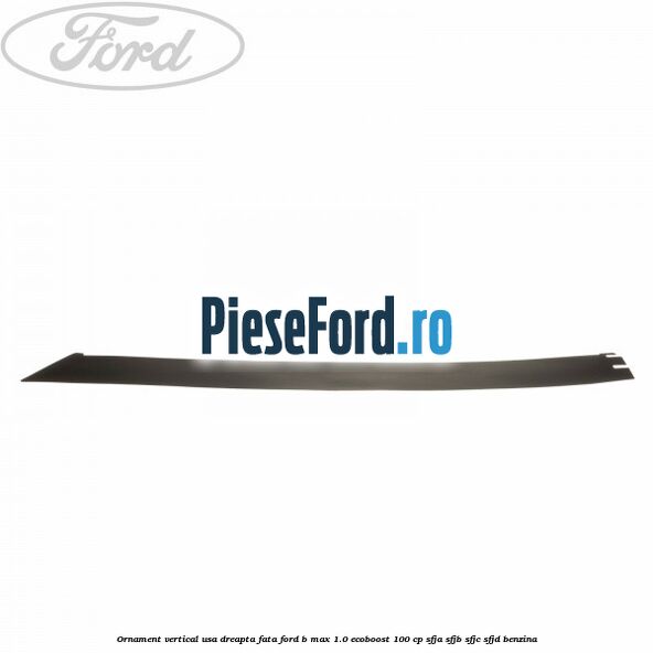Ornament vertical usa dreapta fata Ford B-Max 1.0 EcoBoost 100 cp SFJA, SFJB, SFJC, SFJD benzina
