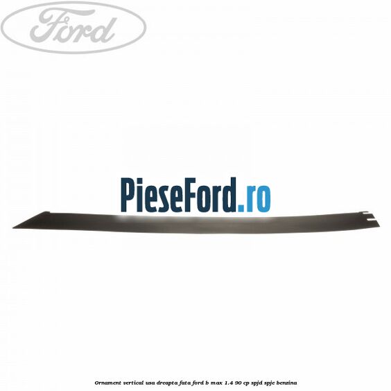 Ornament vertical usa dreapta fata Ford B-Max 1.4 90 cp SPJD, SPJE benzina