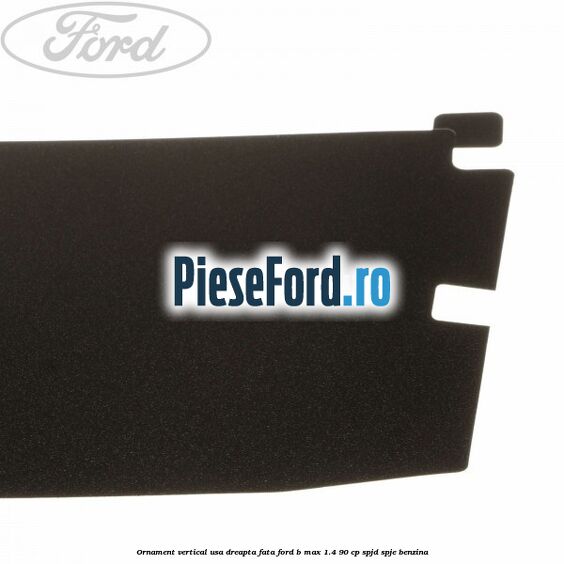 Ornament vertical usa dreapta fata Ford B-Max 1.4 90 cp SPJD, SPJE benzina