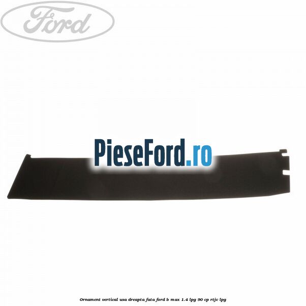 Ornament vertical usa dreapta fata Ford B-Max 1.4 LPG 90 cp RTJC LPG