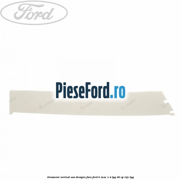 Ornament vertical usa dreapta fata Ford B-Max 1.4 LPG 90 cp RTJC LPG