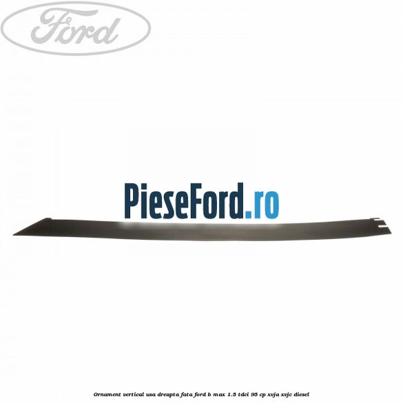 Ornament vertical usa dreapta fata Ford B-Max 1.5 TDCi 95 cp XVJA, XVJC diesel